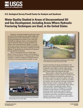 U.S. Geological Survey Powell Center for Analysis and Synthesis

Water Quality Studied in Areas of Unconventional Oil
and Gas Development, Including Areas Where Hydraulic
Fracturing Techniques are Used, in the United States
Domestic oil and gas production and clean water
are critical for economic growth, public health, and
national security of the United States. As domestic
oil and gas production increases in new areas and
old fields are enhanced, there is increasing public
concern about the effects of energy production on
surface-water and groundwater quality. To a great
extent, this concern arises from the hydraulic fracturing techniques being used today, including horizontal
drilling, for producing unconventional oil and gas in
low-permeability formations.
The U.S. Geological Survey (USGS) John
Wesley Powell Center for Analysis and Synthesis is
hosting an interdisciplinary working group of USGS
scientists to conduct a temporal and spatial analysis
of surface-water and groundwater quality in areas

Drill rig, Green River Basin, Wyoming. Photo courtesy of David Mott,
Wyoming Water Science Center, USGS.

U.S. Department of the Interior
U.S. Geological Survey

Water withdrawal for oil and gas energy development. Photo courtesy
of Tim Kresse, Arkansas Water Science Center, USGS.

of unconventional oil and gas development. The
analysis uses existing national and regional datasets
to describe water quality, evaluate water-quality
changes over time where there are sufficient data,
and evaluate spatial and temporal data gaps.
Water quality is affected by natural processes
and anthropogenic activities within a watershed. Oil
and gas development and production operations at
the surface and below ground can affect water quality. At the surface, activities at a drill site or production facility, such as road and well-pad construction,
leaks from pits or tanks, chemical spills, and discharge of wastewater, can potentially affect surfacewater and shallow groundwater quality. Belowground activities, such as drilling prior to casing
installation, leaks during or following hydraulic
fracturing, failed casing seals, pipeline breaks,
abandoned wells, deep-well disposal of flowback
or produced wastewater, and induced subsurface
migration pathways, potentially can affect shallow
and deep groundwater quality.

Fact Sheet 2012-3049
April 2012

 