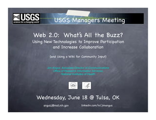 USGS Managers Meeting

Web 2.0: What’s All the Buzz?
Using New Technologies to Improve Participation
          and Increase Collaboration

         (and Using a Wiki for Community Input)


       Jim Angus, Associate Director of Communications
           Office of Research Information Services,
                  National Institutes of Health




  Wednesday, June 18 @ Tulsa, OK
     angusj@mail.nih.gov         linkedin.com/in/jimangus
