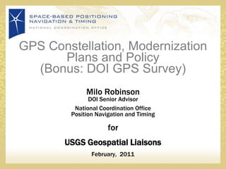 GPS Constellation, Modernization Plans and Policy(Bonus: DOI GPS Survey)  Milo RobinsonDOI Senior Advisor  National Coordination OfficePosition Navigation and Timing for USGS Geospatial Liaisons February,  2011 