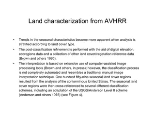 Land characterization from AVHRR Trends in the seasonal characteristics become more apparent when analysis is stratified according to land cover type.  The post-classification refinement is performed with the aid of digital elevation, ecoregions data and a collection of other land cover/vegetation reference data (Brown and others 1993).  The interpretation is based on extensive use of computer-assisted image processing tools (Brown and others, in press); however, the classification process is not completely automated and resembles a traditional manual image interpretation technique. One hundred fifty-nine seasonal land cover regions resulted from the analysis of the conterminous United States. The seasonal land cover regions were then cross-referenced to several different classification schemes, including an adaptation of the USGS/Anderson Level II scheme (Anderson and others 1976) (see Figure 4).   