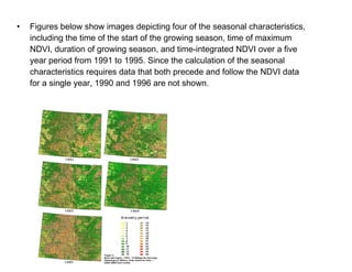 Figures below show images depicting four of the seasonal characteristics, including the time of the start of the growing season, time of maximum NDVI, duration of growing season, and time-integrated NDVI over a five year period from 1991 to 1995. Since the calculation of the seasonal characteristics requires data that both precede and follow the NDVI data for a single year, 1990 and 1996 are not shown. 