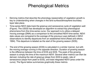 Phenological Metrics Deriving metrics that describe the phenology (seasonality) of vegetation growth is key to understanding when changes in the land surface/atmosphere boundary layer take place.  Time-series NDVI data track the greenup and senescence cycle of vegetation well (Figure). The USGS has developed an algorithm to extract key phenological phenomena from this time-series curve. Our approach is to utilize a delayed moving average (DMA) as a comparison to the smoothed NDVI time-series. NDVI data values are compared to the average of the previous (user-defined) n NDVI observations to identify departures from an established trend (Reed and others, 1994). This departure is labeled as the start of the growing season (SOS). The end of the growing season (EOS) is calculated in a similar manner, but with the moving average running in the opposite direction. Duration of growing season is the difference between the time of EOS and SOS. The peak of the growing season is simply the time of the maximum NDVI. Several other metrics can then be derived, including the rate of greenup (slope from SOS to peak), rate of senescence (slope from peak to EOS), and total integrated NDVI (area under the curve). The figure below summarizes graphically these metrics.   