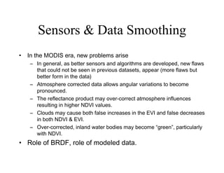 Sensors & Data Smoothing In the MODIS era, new problems arise In general, as better sensors and algorithms are developed, new flaws that could not be seen in previous datasets, appear (more flaws but better form in the data) Atmosphere corrected data allows angular variations to become pronounced. The reflectance product may over-correct atmosphere influences resulting in higher NDVI values. Clouds may cause both false increases in the EVI and false decreases in both NDVI & EVI. Over-corrected, inland water bodies may become “green”, particularly with NDVI. Role of BRDF, role of modeled data. 
