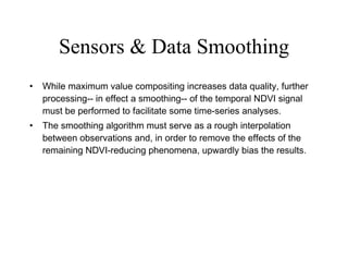 Sensors & Data Smoothing While maximum value compositing increases data quality, further processing-- in effect a smoothing-- of the temporal NDVI signal must be performed to facilitate some time-series analyses.  The smoothing algorithm must serve as a rough interpolation between observations and, in order to remove the effects of the remaining NDVI-reducing phenomena, upwardly bias the results.  