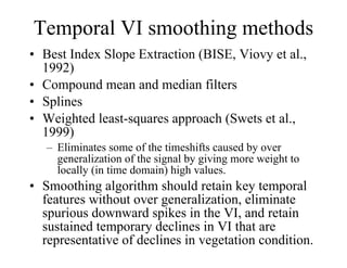 Temporal VI smoothing methods Best Index Slope Extraction (BISE, Viovy et al., 1992) Compound mean and median filters Splines Weighted least-squares approach (Swets et al., 1999) Eliminates some of the timeshifts caused by over generalization of the signal by giving more weight to locally (in time domain) high values. Smoothing algorithm should retain key temporal features without over generalization, eliminate spurious downward spikes in the VI, and retain sustained temporary declines in VI that are representative of declines in vegetation condition. 