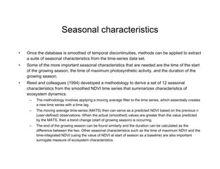 Seasonal characteristics Once the database is smoothed of temporal discontinuities, methods can be applied to extract a suite of seasonal characteristics from the time-series data set.  Some of the more important seasonal characteristics that are needed are the time of the start of the growing season, the time of maximum photosynthetic activity, and the duration of the growing season.  Reed and colleagues (1994) developed a methodology to derive a set of 12 seasonal characteristics from the smoothed NDVI time series that summarizes characteristics of ecosystem dynamics.  The methodology involves applying a moving average filter to the time series, which essentially creates a new time series with a time lag.  The moving average time-series (MATS) then can serve as a predicted NDVI based on the previous n (user-defined) observations. When the actual (smoothed) values are greater than the value predicted by the MATS, then a trend change (start of growing season) is occurring.  The end of the growing season can be found similarly and the duration can be calculated as the difference between the two. Other seasonal characteristics such as the time of maximum NDVI and the time-integrated NDVI (using the value of NDVI at start of season as a baseline) are also important surrogate measure of ecosystem characteristics.  