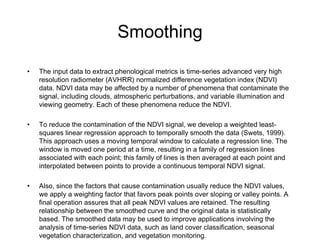 Smoothing The input data to extract phenological metrics is time-series advanced very high resolution radiometer (AVHRR) normalized difference vegetation index (NDVI) data. NDVI data may be affected by a number of phenomena that contaminate the signal, including clouds, atmospheric perturbations, and variable illumination and viewing geometry. Each of these phenomena reduce the NDVI. To reduce the contamination of the NDVI signal, we develop a weighted least-squares linear regression approach to temporally smooth the data (Swets, 1999). This approach uses a moving temporal window to calculate a regression line. The window is moved one period at a time, resulting in a family of regression lines associated with each point; this family of lines is then averaged at each point and interpolated between points to provide a continuous temporal NDVI signal. Also, since the factors that cause contamination usually reduce the NDVI values, we apply a weighting factor that favors peak points over sloping or valley points. A final operation assures that all peak NDVI values are retained. The resulting relationship between the smoothed curve and the original data is statistically based. The smoothed data may be used to improve applications involving the analysis of time-series NDVI data, such as land cover classification, seasonal vegetation characterization, and vegetation monitoring. 