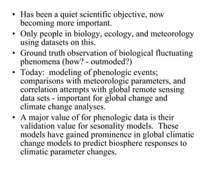 Has been a quiet scientific objective, now becoming more important. Only people in biology, ecology, and meteorology using datasets on this. Ground truth observation of biological fluctuating phenomena (how? - outmoded?) Today:  modeling of phenologic events; comparisons with meteorologic parameters, and correlation attempts with global remote sensing data sets - important for global change and climate change analyses. A major value of for phenologic data is their validation value for sesonality models.  These models have gained prominence in global climatic change models to predict biosphere responses to climatic parameter changes. 