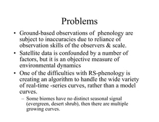 Problems Ground-based observations of  phenology are subject to inaccuracies due to reliance of observation skills of the observers & scale. Satellite data is confounded by a number of factors, but it is an objective measure of environmental dynamics One of the difficulties with RS-phenology is creating an algorithm to handle the wide variety of real-time -series curves, rather than a model curves. Some biomes have no distinct seasonal signal (evergreen, desert shrub), then there are multiple growing curves. 
