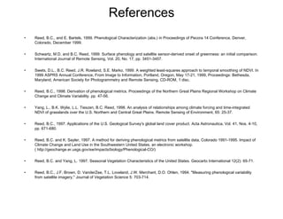 References Reed, B.C., and E. Bartels, 1999. Phenological Characterization (abs.) in Proceedings of Pecora 14 Conference, Denver, Colorado, December 1999. Schwartz, M.D. and B.C. Reed, 1999. Surface phenology and satellite sensor-derived onset of greenness: an initial comparison. International Journal of Remote Sensing, Vol. 20, No. 17, pp. 3451-3457. Swets, D.L., B.C. Reed, J.R. Rowland, S.E. Marko, 1999. A weighted least-squares approach to temporal smoothing of NDVI. In 1999 ASPRS Annual Conference, From Image to Information, Portland, Oregon, May 17-21, 1999, Proceedings: Bethesda, Maryland, American Society for Photogrammetry and Remote Sensing, CD-ROM, 1 disc. Reed, B.C., 1998. Derivation of phenological metrics. Proceedings of the Northern Great Plains Regional Workshop on Climate Change and Climate Variability. pp. 47-56. Yang, L., B.K. Wylie, L.L. Tieszen, B.C. Reed, 1998. An analysis of relationships among climate forcing and time-integrated NDVI of grasslands over the U.S. Northern and Central Great Plains. Remote Sensing of Environment, 65: 25-37. Reed, B.C., 1997. Applications of the U.S. Geological Survey's global land cover product. Acta Astronautica, Vol. 41, Nos. 4-10, pp. 671-680. Reed, B.C. and K. Sayler, 1997. A method for deriving phenological metrics from satellite data, Colorado 1991-1995. Impact of Climate Change and Land Use in the Southwestern United States, an electronic workshop. ( http://geochange.er.usgs.gov/sw/impacts/biology/Phenological-CO/) Reed, B.C. and Yang, L. 1997. Seasonal Vegetation Characteristics of the United States. Geocarto International 12(2): 65-71. Reed, B.C., J.F. Brown, D. VanderZee, T.L. Loveland, J.W. Merchant, D.O. Ohlen, 1994. "Measuring phenological variability from satellite imagery," Journal of Vegetation Science 5: 703-714. 