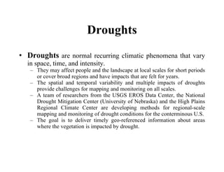Droughts Droughts  are normal recurring climatic phenomena that vary in space, time, and intensity.  They may affect people and the landscape at local scales for short periods or cover broad regions and have impacts that are felt for years.  The spatial and temporal variability and multiple impacts of droughts provide challenges for mapping and monitoring on all scales.  A team of researchers from the USGS EROS Data Center, the National Drought Mitigation Center (University of Nebraska) and the High Plains Regional Climate Center are developing methods for regional-scale mapping and monitoring of drought conditions for the conterminous U.S. The goal is to deliver timely geo-referenced information about areas where the vegetation is impacted by drought.   