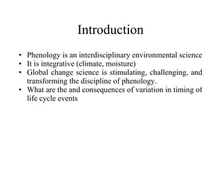 Introduction Phenology is an interdisciplinary environmental science It is integrative (climate, moisture) Global change science is stimulating, challenging, and transforming the discipline of phenology. What are the and consequences of variation in timing of life cycle events 