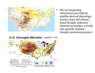 We are integrating information provided by satellite-derived phenology metrics (top) and climate-based drought indicators (bottom) to produce a timely and spatially detailed drought monitoring product.  