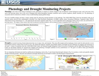 Phenology and Drought Monitoring Projects Phenology: Bradley Reed [email_address] http://edc2.usgs.gov/phenological Drought Monitoring: Jesslyn Brown [email_address] http://edc2.usgs.gov/phenological/drought/ Phenology  is the study of the timing of biological events, particularly in response to climatic changes to the environment. Certain biological events, such as the time of the start of the growing season, have a key role in changing land surface/atmosphere boundary conditions such as surface roughness, albedo, humidity, etc. The phenology of ecosystems and its connection to climate is a key to understanding ongoing global change.  The use of satellite imagery provides a unique vantage point for observing seasonal dynamics of the landscape. The USGS EROS Data Center has developed a data set of seasonal metrics derived from multitemporal Advanced Very High Resolution Radiometer (AVHRR) satellite sensor Normalized Difference Vegetation Index (NDVI) observations for the conterminous U.S.  By analyzing the time-series vegetation index (Fig. 1), a set of algorithms derive phenology metrics such as onset, end, and duration of growing season.  The output of these metrics then may be analyzed to produce products, such as temporal trends in integrated NDVI values (Fig. 2) Droughts  are normal recurring climatic phenomena that vary in space, time, and intensity. They may affect people and the landscape at local scales for short periods or cover broad regions and have impacts that are felt for years. The spatial and temporal variability and multiple impacts of droughts provide challenges for mapping and monitoring on all scales.  A team of researchers from the USGS EROS Data Center, the National Drought Mitigation Center (University of Nebraska) and the High Plains Regional Climate Center are developing methods for regional-scale mapping and monitoring of drought conditions for the conterminous U.S. The goal is to deliver timely geo-referenced information about areas where the vegetation is impacted by drought.  We are integrating information provided by satellite-derived phenology metrics (Fig. 3) and climate-based drought indicators (Fig. 4) to produce a timely and spatially detailed drought monitoring product.  Research and methods for Drought Monitoring are developed in tandem with Phenological Characterization. Figure 1 Figure 2 Figure 3 Figure 4 
