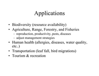 Applications Biodiversity (resource availability) Agriculture, Range, Forestry, and Fisheries reproduction, productivity, pests, diseases adjust management strategies Human health (allergies, diseases, water quality, etc..) Transportation (leaf fall, bird migrations) Tourism & recreation 
