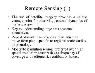 Remote Sensing (1) The use of satellite imagery provides a unique vantage point for observing seasonal dynamics of the landscape.  Key to understanding large area seasonal phenomena Repeat observations provide a mechanism to move from plant-specific to regional scale studies of phenology Moderate resolution sensors preferred over high spatial resolution sensors due to frequency of coverage and radiometric rectification issues. 