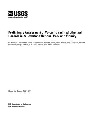 Preliminary Assessment of Volcanic and Hydrothermal
Hazards in Yellowstone National Park and Vicinity
By Robert L. Christiansen, Jacob B. Lowenstern, Robert B. Smith, Henry Heasler, Lisa A. Morgan, Manuel
Nathenson, Larry G. Mastin, L. J. Patrick Muffler, and Joel E. Robinson
Open-file Report 2007–1071
U.S. Department of the Interior
U.S. Geological Survey
 
