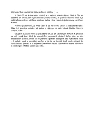 úkol vyrovnávat nepřesnost bodu zastavení kbelíku. : · . »
V části CD se kulisa znovu odklání, a to stejným směrem jako v části A: Tím se
dosáhne při přestoupení vyprazdňovací polohy kbelíku, že pístnice hnacího válce 8 je
opět tažena směrem od tělesa kbelíku a dvířka 10 se natočí do jedné roviny s vnitřkem
kbelíku.
Je třeba poznamenat, že hnací válec 8 lze na kbelíku umístit V podstatě libovolně.
Může být zejména umístěn, jak patrno z výkresu, na zadní straně kbelíku, která je
obvykle, volná. -
Söutyčí k ovládání dvířek je provedeno tak, že při uzavřených dvířkách 1. přechází
za svůj mrtvý bod, čímž je znemožněno samovolné otevření dvířek. Aby se toto
zabezpečení zvětšilo, umístí se do jednoho z potrubí, spojujících oba hydraulické válce
, 8; uzávěr, který je normálně uzavřen a otevírá se tenkrát, když kbelík přichází do
vyprazdňovací polohy, a to například působením vačky, upevněné na nosné konstrukci
a přestavující ovládací ústrojí uzávi stru.
 