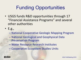 AGU Fall Meeting 2016
Funding Opportunities
• USGS funds R&D opportunities through 17
“Financial Assistance Programs” and several
other authorities
• E.g.,
– National Cooperative Geologic Mapping Program
– National Geological and Geophysical Data
Preservation Program
– Water Resource Research Institutes
– Cooperative Ecosystem Studies Units
 