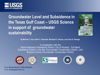 Groundwater Level and Subsidence in
the Texas Gulf Coast – USGS Science
in support of groundwater
sustainability
      By Michael J. Turco, Mark C. Kasmarek, Michaela R. Johnson, and Jason K. Ramage


                            In cooperation with the
      Harris-Galveston Subsidence District, City of Houston, Fort Bend
    Subsidence District, Lone Star Groundwater Conservation District , and
             Brazoria County Groundwater Conservation District
                                                                                                    T       B
                                                                                                R               E
                                                                                            O           B
                                                                                                        U
                                                                                                        D




                                                                                                                    N




                                                                                    F




                                                                                                                        D
                                                                                                    E       X




                                                                                                                A
                                                                                                T
                                                                                                        S




                                                                                S




                                                                                                                             T
                                                                                                                            IC




                                                                                 U
                                                                                    B
                                                                                        S                               R
                                                                                            ID
                                                                                               E                 ST
                                                                                                   N CE     DI
 