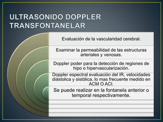 Evaluación de la vascularidad cerebral.
Examinar la permeabilidad de las estructuras
arteriales y venosas.
Doppler poder para la detección de regiones de
hipo o hipervascularización.
Doppler espectral evaluación del IR, velocidades
diástolica y sistólica, lo mas frecuente medido en
ACM O ACI.
Se puede realizar en la fontanela anterior o
temporal respectivamente.
 
