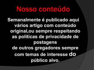 Nosso conteúdoSemanalmente é publicado aqui vários artigo com conteúdo original,ou sempre respeitando as políticas de privacidade de postagensde outros gregadores sempre com temas de interesse do público alvo.