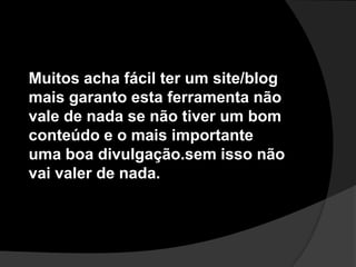 Muitos acha fácil ter um site/blog mais garanto esta ferramenta não vale de nada se não tiver um bom conteúdo e o mais importanteuma boa divulgação.sem isso não vai valer de nada.