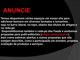ANUNCIETemos disponíveis vários espaços em nosso site para adicionar banners em diversos formatos e tamanhos, seja na barra lateral, no topo, abaixo dos títulos do artigos e no roda-pé. Disponibilizamos também o roda-pé dos Feeds e aceitamos propostas para publi-editoriais (artigos patrocinados), bem como estamos abertos a outras propostas que não estejam descritas, como a participação em eventos, projetos, avaliação de produtos e serviços. 
