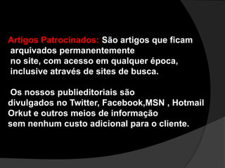 Artigos Patrocinados:São artigos que ficam arquivados permanentemente no site, com acesso em qualquer época, inclusive através de sites de busca. Os nossos publieditoriais são divulgados no Twitter, Facebook,MSN , Hotmail Orkut e outros meios de informaçãosem nenhum custo adicional para o cliente.