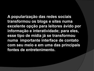A popularização das redes sociais transformou os blogs e sites numa excelente opção para leitores ávido por informação e interatividade; para eles, esse tipo de mídia já se transformou numa  importante interface de contato com seu meio e em uma das principais fontes de entretenimento. 