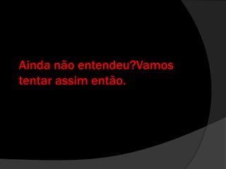 Ainda não entendeu?Vamos tentar assim então.
