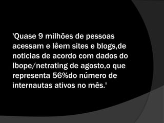'Quase 9 milhões de pessoas acessam e lêem sites e blogs,de noticias de acordo com dados do Ibope/netrating de agosto,o que representa 56%do número de internautas ativos no mês.'