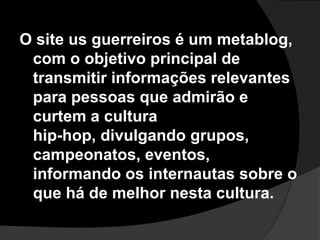 O site us guerreiros é um metablog, com o objetivo principal de transmitir informações relevantes para pessoas que admirão e curtem a culturahip-hop, divulgando grupos, campeonatos, eventos, informando os internautas sobre o que há de melhor nesta cultura.