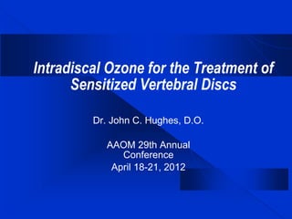 Intradiscal Ozone for the Treatment of
Sensitized Vertebral Discs
Dr. John C. Hughes, D.O.
AAOM 29th Annual
Conference
April 18-21, 2012
 
