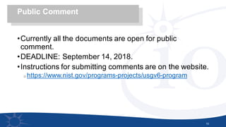 •Currently all the documents are open for public
comment.
•DEADLINE: September 14, 2018.
•Instructions for submitting comments are on the website.
o https://www.nist.gov/programs-projects/usgv6-program
10
Public Comment
 