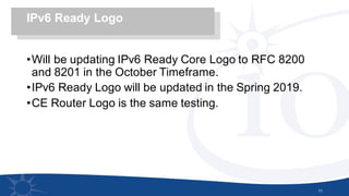 •Will be updating IPv6 Ready Core Logo to RFC 8200
and 8201 in the October Timeframe.
•IPv6 Ready Logo will be updated in the Spring 2019.
•CE Router Logo is the same testing.
11
IPv6 Ready Logo
 