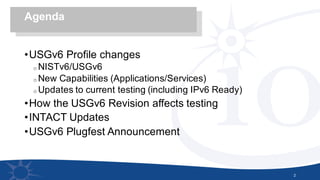 •USGv6 Profile changes
o NISTv6/USGv6
o New Capabilities (Applications/Services)
o Updates to current testing (including IPv6 Ready)
•How the USGv6 Revision affects testing
•INTACT Updates
•USGv6 Plugfest Announcement
2
Agenda
 