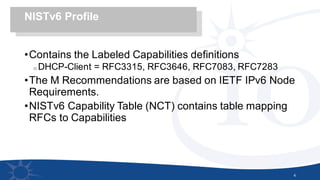 •Contains the Labeled Capabilities definitions
o DHCP-Client = RFC3315, RFC3646, RFC7083, RFC7283
•The M Recommendations are based on IETF IPv6 Node
Requirements.
•NISTv6 Capability Table (NCT) contains table mapping
RFCs to Capabilities
4
NISTv6 Profile
 