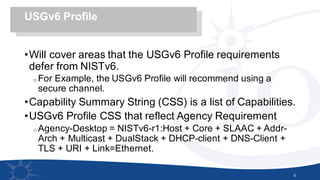 •Will cover areas that the USGv6 Profile requirements
defer from NISTv6.
o For Example, the USGv6 Profile will recommend using a
secure channel.
•Capability Summary String (CSS) is a list of Capabilities.
•USGv6 Profile CSS that reflect Agency Requirement
o Agency-Desktop = NISTv6-r1:Host + Core + SLAAC + Addr-
Arch + Multicast + DualStack + DHCP-client + DNS-Client +
TLS + URI + Link=Ethernet.
5
USGv6 Profile
 