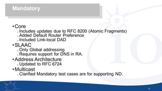 •Core
o Includes updates due to RFC 8200 (Atomic Fragments)
o Added Default Router Preference
o Included Link-local DAD
•SLAAC
o Only Global addressing
o Requires support for DNS in RA.
•Address Architecture
o Updated to RFC 6724
•Multicast
o Clarified Mandatory test cases are for supporting ND.
8
Mandatory
 
