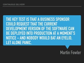 THE KEY TEST IS THAT A BUSINESS SPONSOR
COULD REQUEST THAT THE CURRENT
DEVELOPMENT VERSION OF THE SOFTWARE CAN
BE DEPLOYED INTO PRODUCTION AT A MOMENT'S
NOTICE - AND NOBODY WOULD BAT AN EYELID,
LET ALONE PANIC.
Martin Fowler
CONTINUOUS DELIVERY
 
