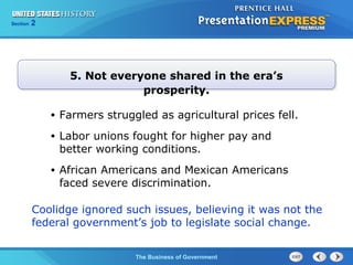 Chapter
Section

25
2

Section

1

5. Not everyone shared in the era’s
prosperity.
•

Farmers struggled as agricultural prices fell.

•

Labor unions fought for higher pay and
better working conditions.

•

African Americans and Mexican Americans
faced severe discrimination.

Coolidge ignored such issues, believing it was not the
federal government’s job to legislate social change.
The Cold War Begins Government
The Business of

 