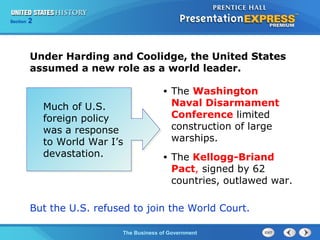 Chapter
Section

25
2

Section

1

Under Harding and Coolidge, the United States
assumed a new role as a world leader.
•

Much of U.S.
foreign policy
was a response
to World War I’s
devastation.

The Washington
Naval Disarmament
Conference limited
construction of large
warships.

•

The Kellogg-Briand
Pact, signed by 62
countries, outlawed war.

But the U.S. refused to join the World Court.
The Cold War Begins Government
The Business of

 