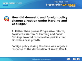 Chapter
Section

25
2

Section

1

How did domestic and foreign policy
change direction under Harding and
Coolidge?
1. Rather than pursue Progressive reform,
Presidents Warren G. Harding and Calvin
Coolidge favored conservative policies that
aided business growth.
Foreign policy during this time was largely a
response to the devastation of World War I.

The Cold War Begins Government
The Business of

 