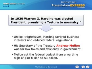 Chapter
Section

25
2

Section

1

In 1920 Warren G. Harding was elected
President, promising a “return to normalcy.”

•

Unlike Progressives, Harding favored business
interests and reduced federal regulations.

•

His Secretary of the Treasury Andrew Mellon
was for low taxes and efficiency in government.

•

Mellon cut the federal budget from a wartime
high of $18 billion to $3 billion.
The Cold War Begins Government
The Business of

 