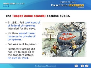 Chapter
Section

25
2

Section

1

The Teapot Dome scandal became public.
•

In 1921, Fall took control
of federal oil reserves
intended for the navy.

•

He then leased those
reserves to private oil
companies.

•

Fall was sent to prison.

•

President Harding did
not live to hear all of
the scandal’s details.
He died in 1923.
The Cold War Begins Government
The Business of

 