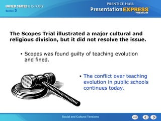 325

Section
Chapter

Section

1

The Scopes Trial illustrated a major cultural and
religious division, but it did not resolve the issue.
•

Scopes was found guilty of teaching evolution
and fined.
•

The conflict over teaching
evolution in public schools
continues today.

Social and Cultural Tensions
The Cold War Begins

 