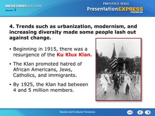 325

Section
Chapter

Section

1

4. Trends such as urbanization, modernism, and
increasing diversity made some people lash out
against change.
•

Beginning in 1915, there was a
resurgence of the Ku Klux Klan.

•

The Klan promoted hatred of
African Americans, Jews,
Catholics, and immigrants.

•

By 1925, the Klan had between
4 and 5 million members.

Social and Cultural Tensions
The Cold War Begins

 
