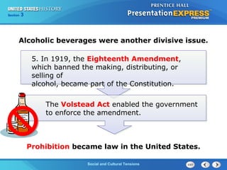 325

Section
Chapter

Section

1

Alcoholic beverages were another divisive issue.
5. In 1919, the Eighteenth Amendment,
which banned the making, distributing, or
selling of
alcohol, became part of the Constitution.
The Volstead Act enabled the government
to enforce the amendment.

Prohibition became law in the United States.
Social and Cultural Tensions
The Cold War Begins

 