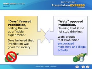325

Section
Chapter

Section

1

“Drys” favored
Prohibition,
hailing the law
as a “noble
experiment.”
Drys believed that
Prohibition was
good for society.

Social and Cultural Tensions
The Cold War Begins

“Wets” opposed
Prohibition,
claiming that it did
not stop drinking.
Wets argued
that Prohibition
encouraged
hypocrisy and illegal
activity.

 
